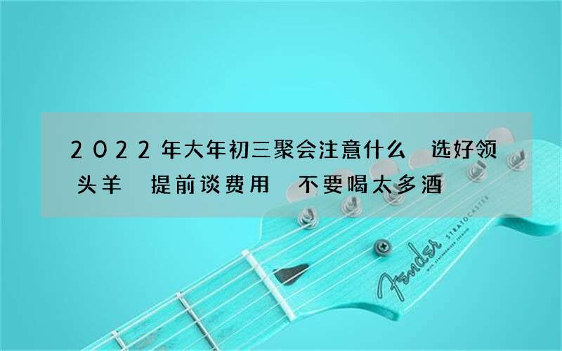 2022年大年初三聚会注意什么 选好领头羊 提前谈费用 不要喝太多酒